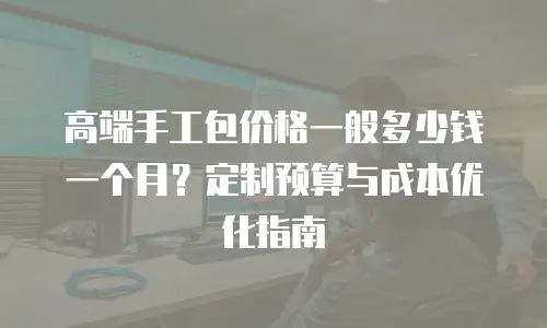高端手工包价格一般多少钱一个月？定制预算与成本优化指南