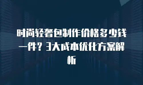 时尚轻奢包制作价格多少钱一件？3大成本优化方案解析