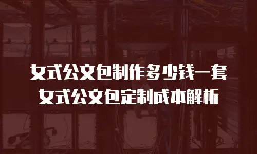 女式公文包制作多少钱一套 女式公文包定制成本解析