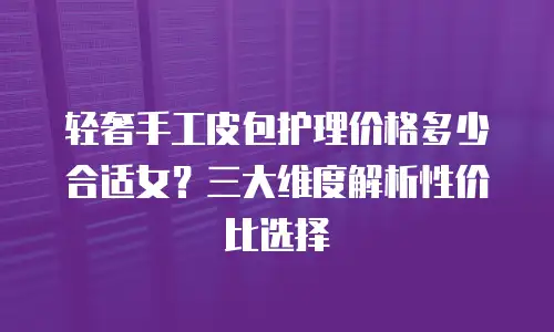 轻奢手工皮包护理价格多少合适女？三大维度解析性价比选择