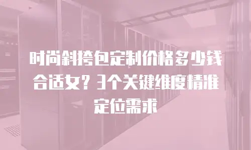 时尚斜挎包定制价格多少钱合适女？3个关键维度精准定位需求