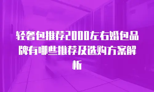 轻奢包推荐2000左右婚包品牌有哪些推荐及选购方案解析