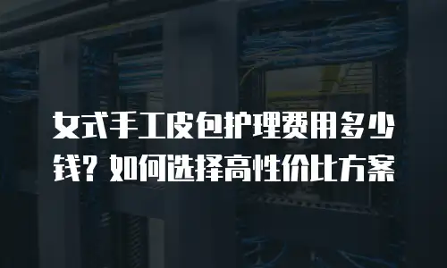 女式手工皮包护理费用多少钱？如何选择高性价比方案
