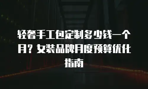 轻奢手工包定制多少钱一个月？女装品牌月度预算优化指南