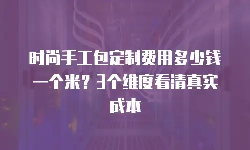 时尚手工包定制费用多少钱一个米？3个维度看清真实成本