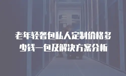 老年轻奢包私人定制价格多少钱一包及解决方案分析