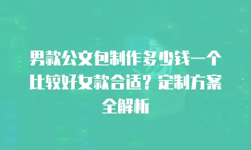 男款公文包制作多少钱一个比较好女款合适？定制方案全解析