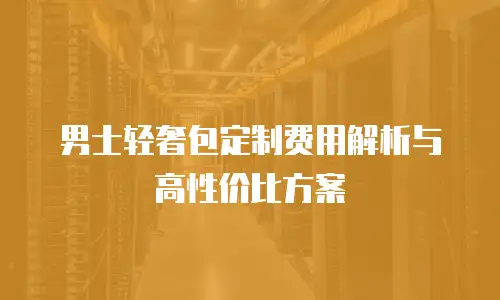 男士轻奢包定制费用解析与高性价比方案