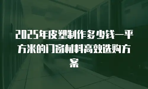 2025年皮塑制作多少钱一平方米的门窗材料高效选购方案