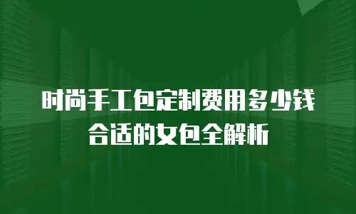 时尚手工包定制费用多少钱合适的女包全解析