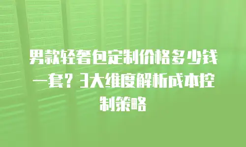 男款轻奢包定制价格多少钱一套？3大维度解析成本控制策略