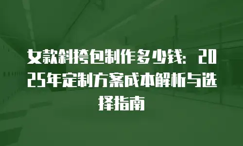 女款斜挎包制作多少钱：2025年定制方案成本解析与选择指南