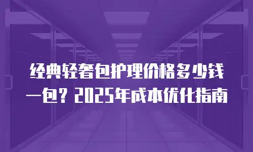 经典轻奢包护理价格多少钱一包？2025年成本优化指南