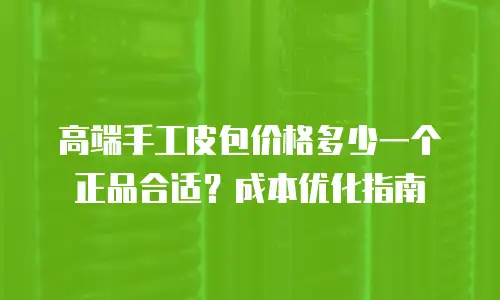 高端手工皮包价格多少一个正品合适？成本优化指南