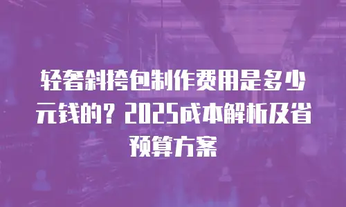 轻奢斜挎包制作费用是多少元钱的？2025成本解析及省预算方案