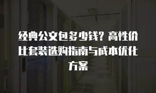 经典公文包多少钱？高性价比套装选购指南与成本优化方案