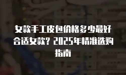 女款手工皮包价格多少最好合适女款？2025年精准选购指南
