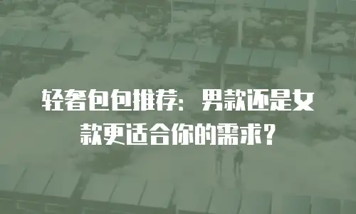 轻奢包包推荐：男款还是女款更适合你的需求？