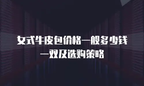女式牛皮包价格一般多少钱一双及选购策略