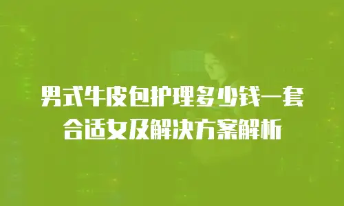 男式牛皮包护理多少钱一套合适女及解决方案解析