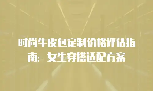 时尚牛皮包定制价格评估指南：女生穿搭适配方案