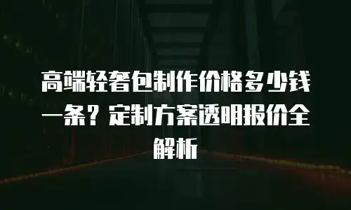 高端轻奢包制作价格多少钱一条？定制方案透明报价全解析