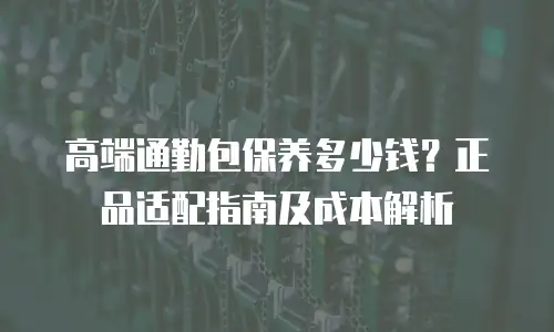 高端通勤包保养多少钱？正品适配指南及成本解析