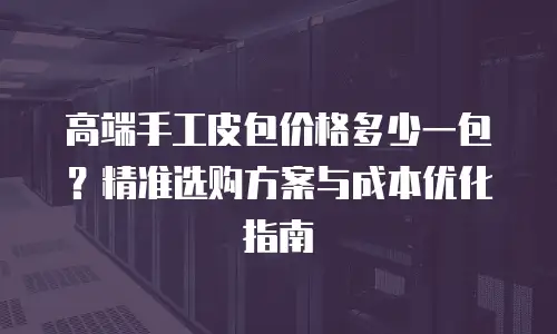 高端手工皮包价格多少一包？精准选购方案与成本优化指南