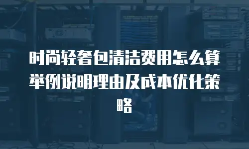 时尚轻奢包清洁费用怎么算举例说明理由及成本优化策略