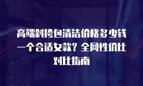 高端斜挎包清洁价格多少钱一个合适女款？全网性价比对比指南