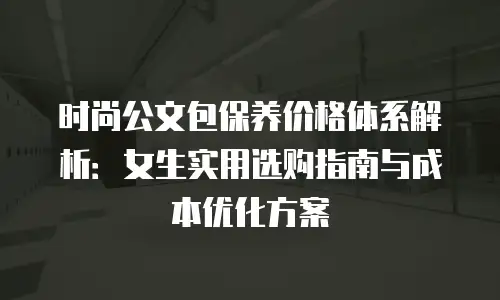 时尚公文包保养价格体系解析：女生实用选购指南与成本优化方案