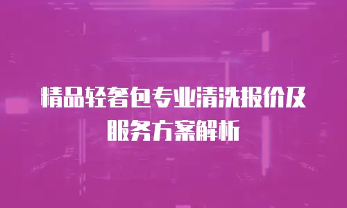 精品轻奢包专业清洗报价及服务方案解析