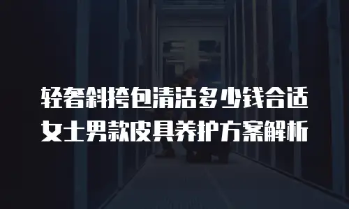 轻奢斜挎包清洁多少钱合适 女士男款皮具养护方案解析