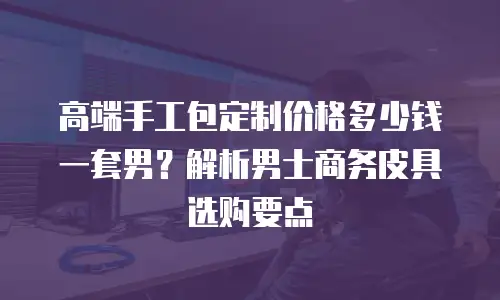 高端手工包定制价格多少钱一套男？解析男士商务皮具选购要点