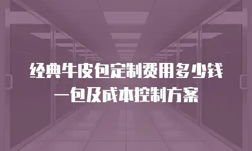 经典牛皮包定制费用多少钱一包及成本控制方案