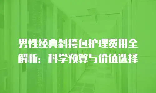 男性经典斜挎包护理费用全解析：科学预算与价值选择