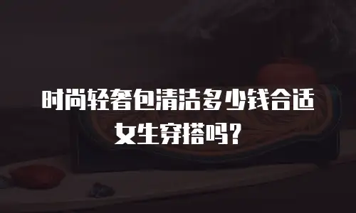 时尚轻奢包清洁多少钱合适女生穿搭吗？