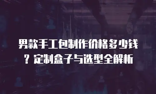 男款手工包制作价格多少钱？定制盒子与选型全解析