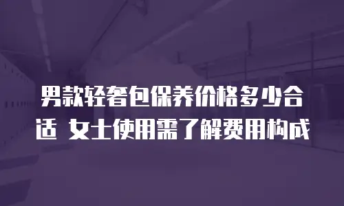 男款轻奢包保养价格多少合适 女士使用需了解费用构成