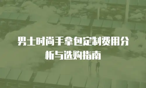 男士时尚手拿包定制费用分析与选购指南