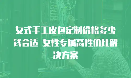女式手工皮包定制价格多少钱合适 女性专属高性价比解决方案