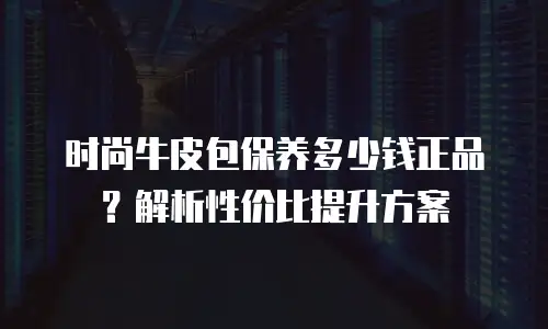 时尚牛皮包保养多少钱正品？解析性价比提升方案