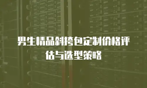 男生精品斜挎包定制价格评估与选型策略