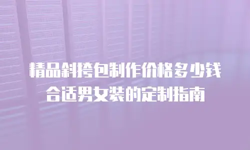 精品斜挎包制作价格多少钱合适男女装的定制指南