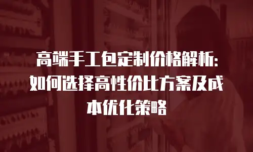 高端手工包定制价格解析：如何选择高性价比方案及成本优化策略