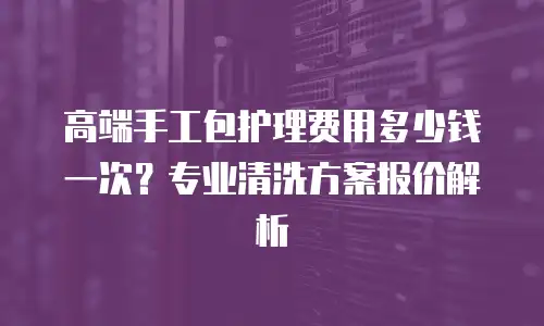 高端手工包护理费用多少钱一次？专业清洗方案报价解析