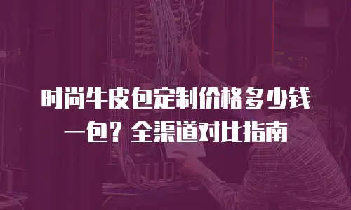 时尚牛皮包定制价格多少钱一包？全渠道对比指南