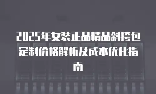 2025年女装正品精品斜挎包定制价格解析及成本优化指南