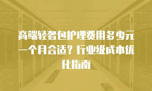 高端轻奢包护理费用多少元一个月合适？行业级成本优化指南