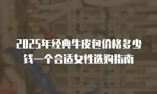 2025年经典牛皮包价格多少钱一个合适女性选购指南